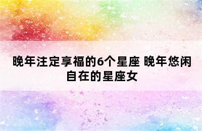 晚年注定享福的6个星座 晚年悠闲自在的星座女